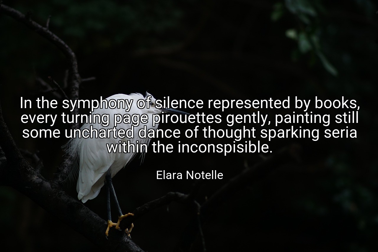 In the symphony of silence represented by books, every turning page pirouettes gently, painting still some uncharted dance of thought sparking seria within the inconspisible. - Elara Notelle