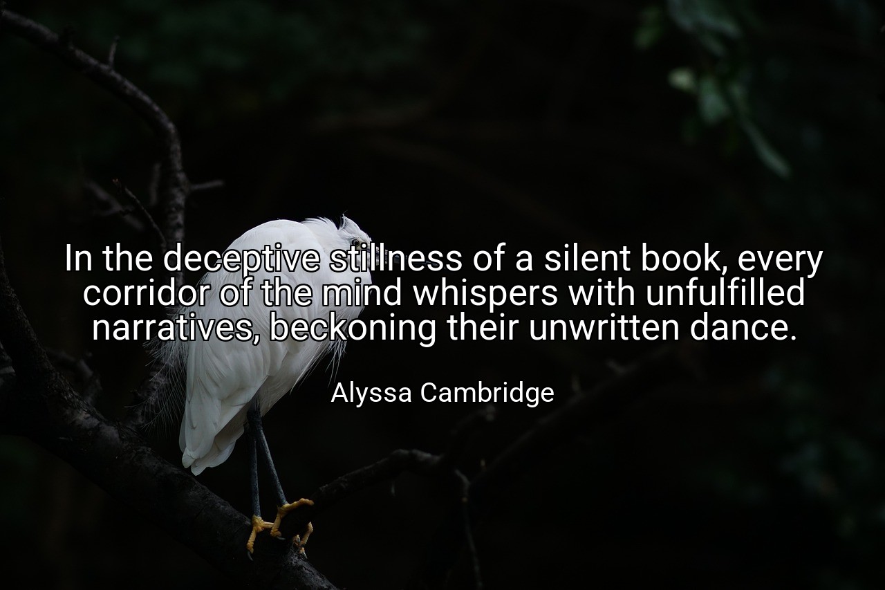 In the deceptive stillness of a silent book, every corridor of the mind whispers with unfulfilled narratives, beckoning their unwritten dance. - Alyssa Cambridge