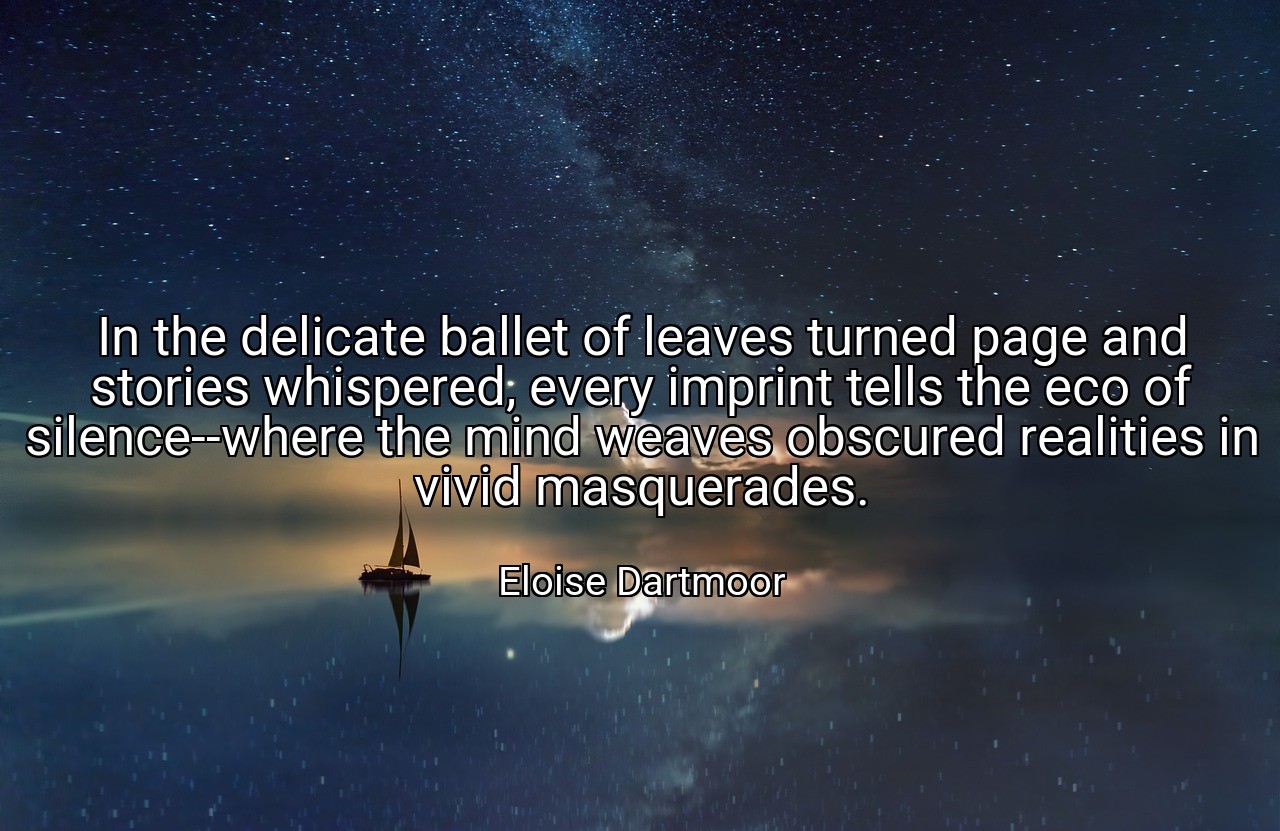 In the delicate ballet of leaves turned page and stories whispered, every imprint tells the eco of silence--where the mind weaves obscured realities in vivid masquerades. - Eloise Dartmoor