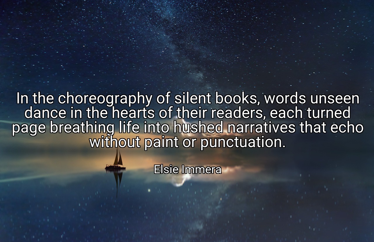 In the choreography of silent books, words unseen dance in the hearts of their readers, each turned page breathing life into hushed narratives that echo without paint or punctuation. - Elsie Immera
