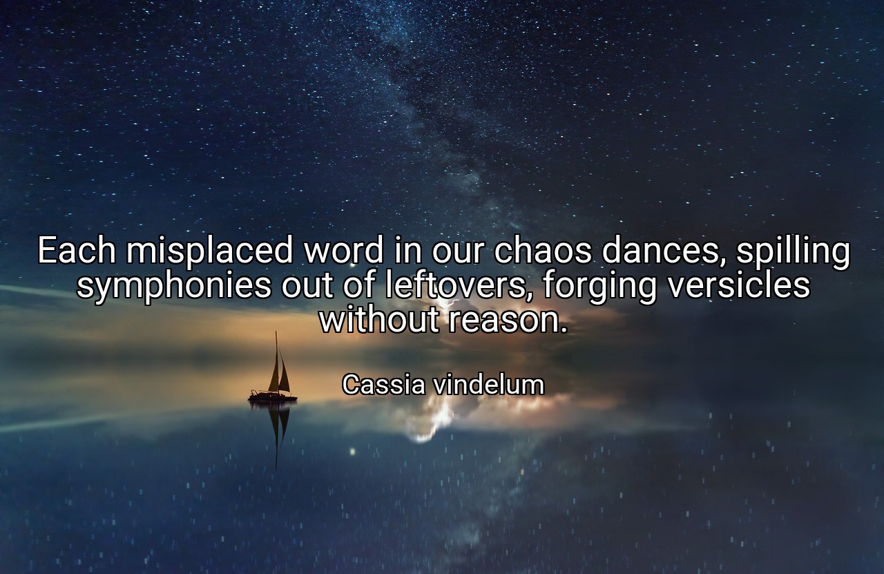 Each misplaced word in our chaos dances, spilling symphonies out of leftovers, forging versicles without reason. - Cassia vindelum