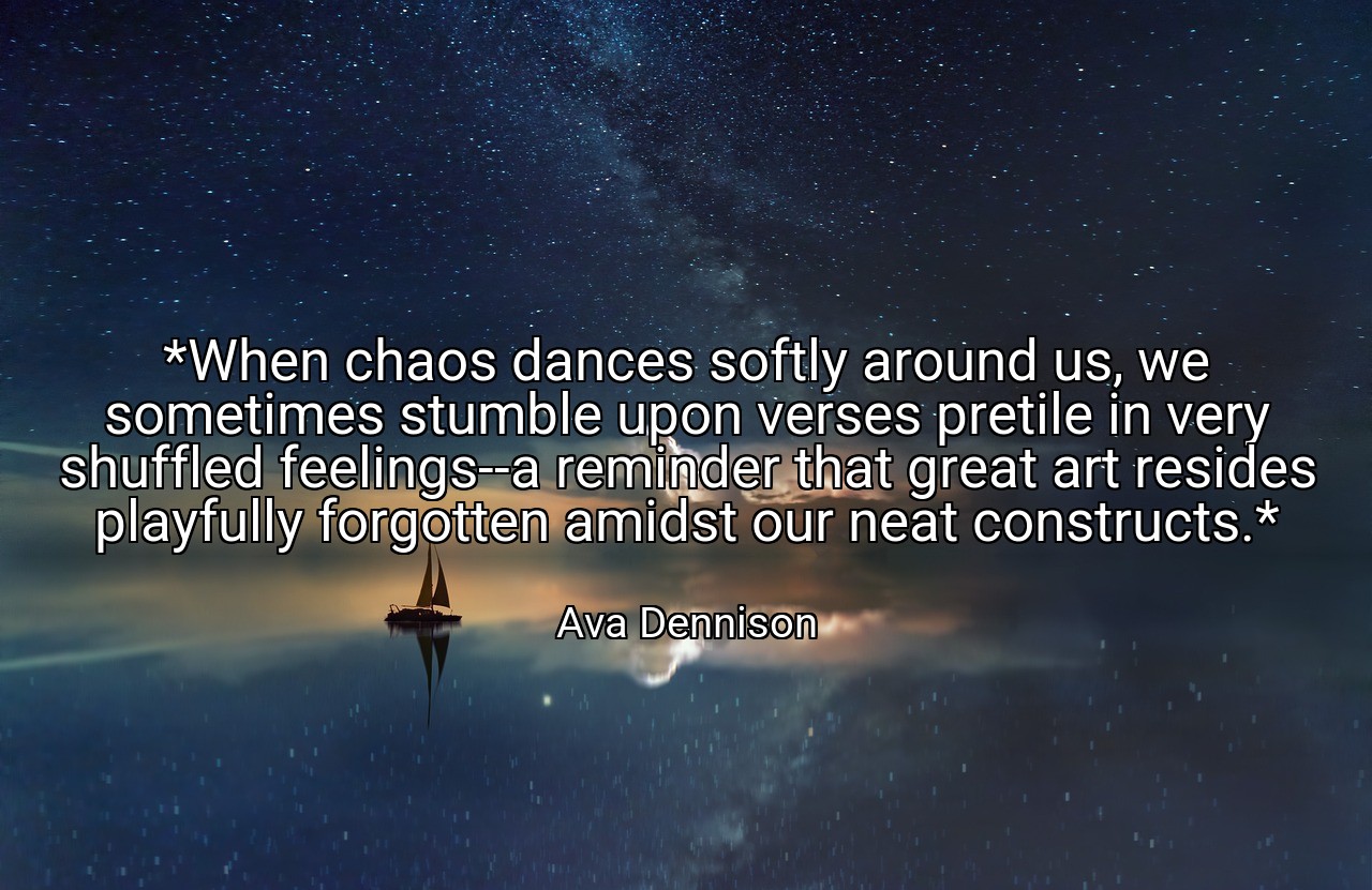*When chaos dances softly around us, we sometimes stumble upon verses pretile in very shuffled feelings--a reminder that great art resides playfully forgotten amidst our neat constructs.* - Ava Dennison