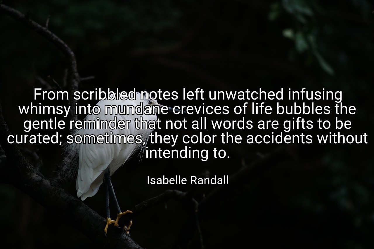 From scribbled notes left unwatched infusing whimsy into mundane crevices of life bubbles the gentle reminder that not all words are gifts to be curated; sometimes, they color the accidents without intending to. - Isabelle Randall