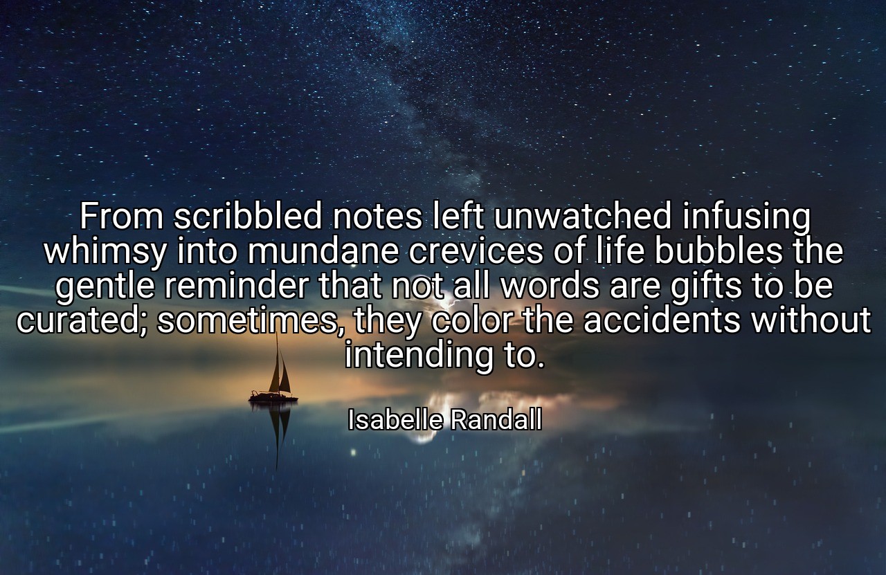 From scribbled notes left unwatched infusing whimsy into mundane crevices of life bubbles the gentle reminder that not all words are gifts to be curated; sometimes, they color the accidents without intending to. - Isabelle Randall