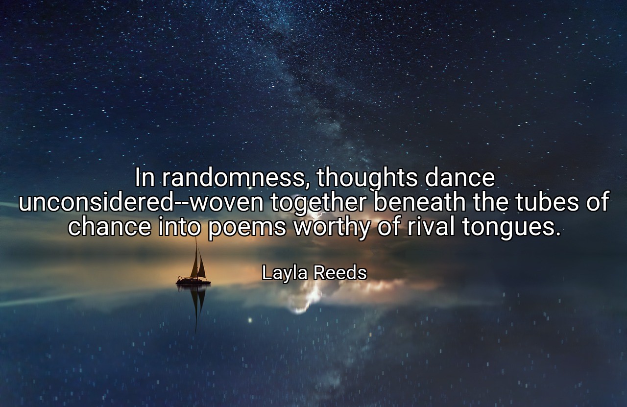 In randomness, thoughts dance unconsidered--woven together beneath the tubes of chance into poems worthy of rival tongues. - Layla Reeds