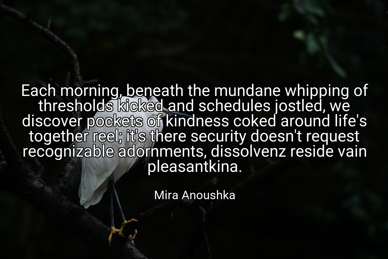 Each morning, beneath the mundane whipping of thresholds kicked and schedules jostled, we discover pockets of kindness coked around life's together reel; it's there security doesn't request recognizable adornments, dissolvenz reside vain pleasantkina. - Mira Anoushka