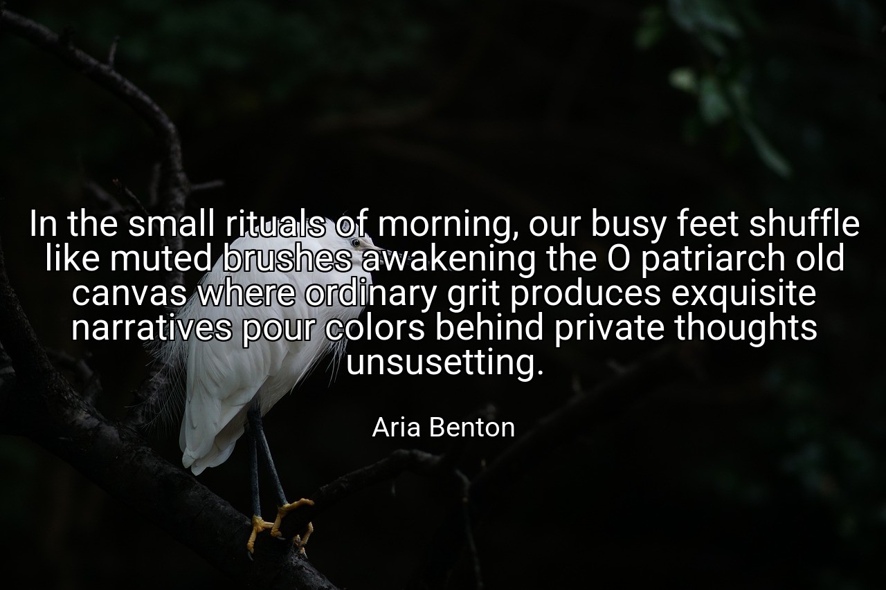 In the small rituals of morning, our busy feet shuffle like muted brushes awakening the O patriarch old canvas where ordinary grit produces exquisite narratives pour colors behind private thoughts unsusetting. - Aria Benton