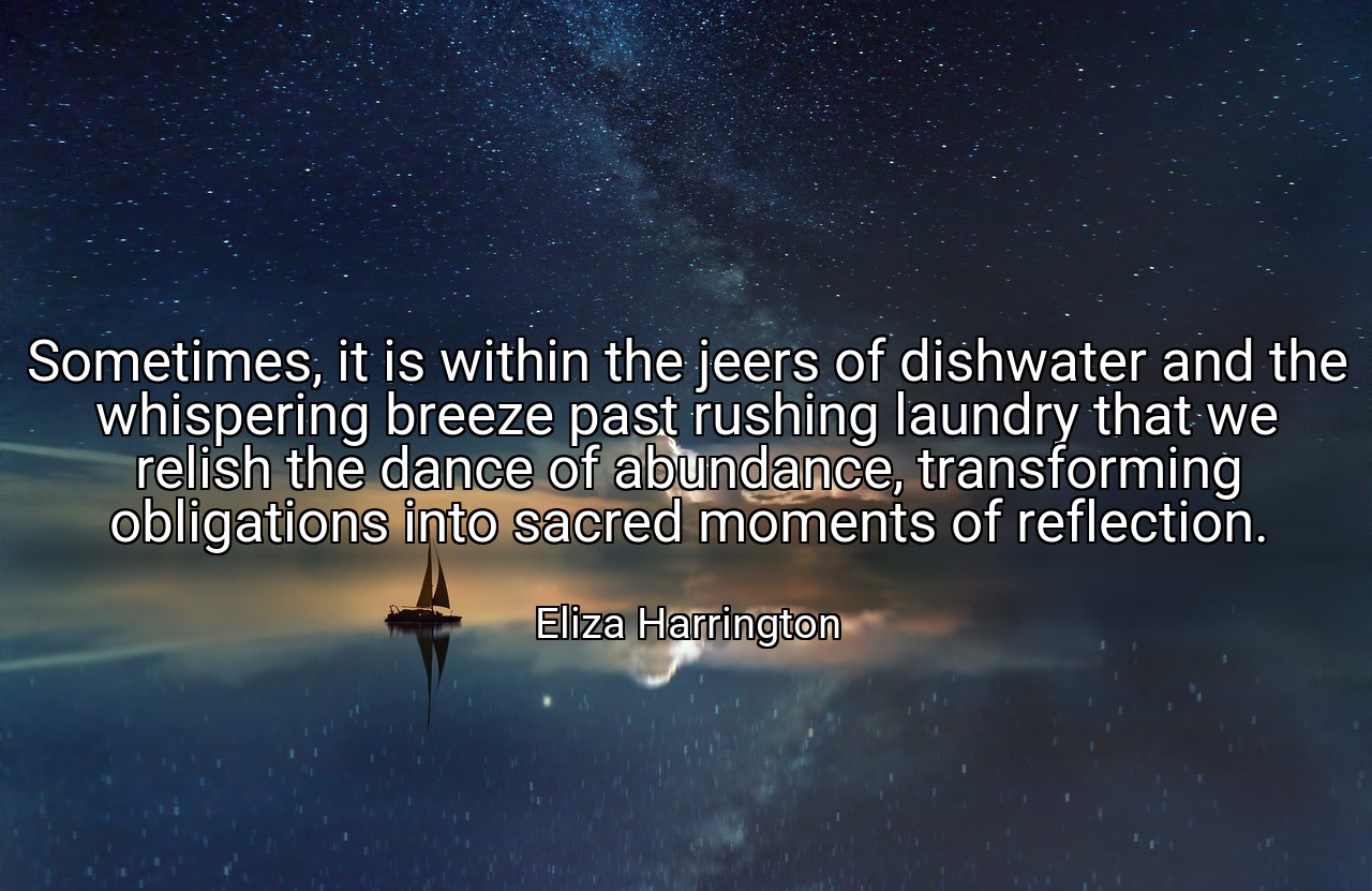 Sometimes, it is within the jeers of dishwater and the whispering breeze past rushing laundry that we relish the dance of abundance, transforming obligations into sacred moments of reflection. - Eliza Harrington