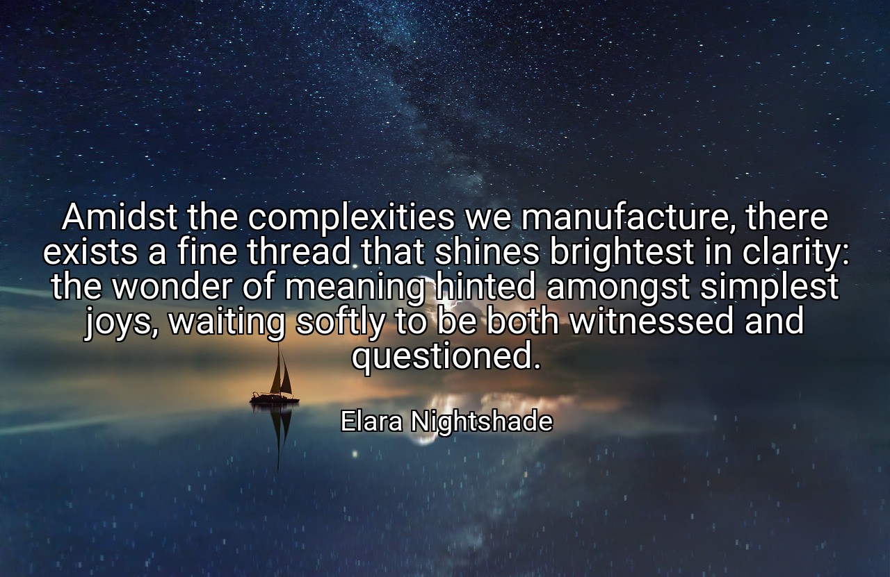 Amidst the complexities we manufacture, there exists a fine thread that shines brightest in clarity: the wonder of meaning hinted amongst simplest joys, waiting softly to be both witnessed and questioned. - Elara Nightshade