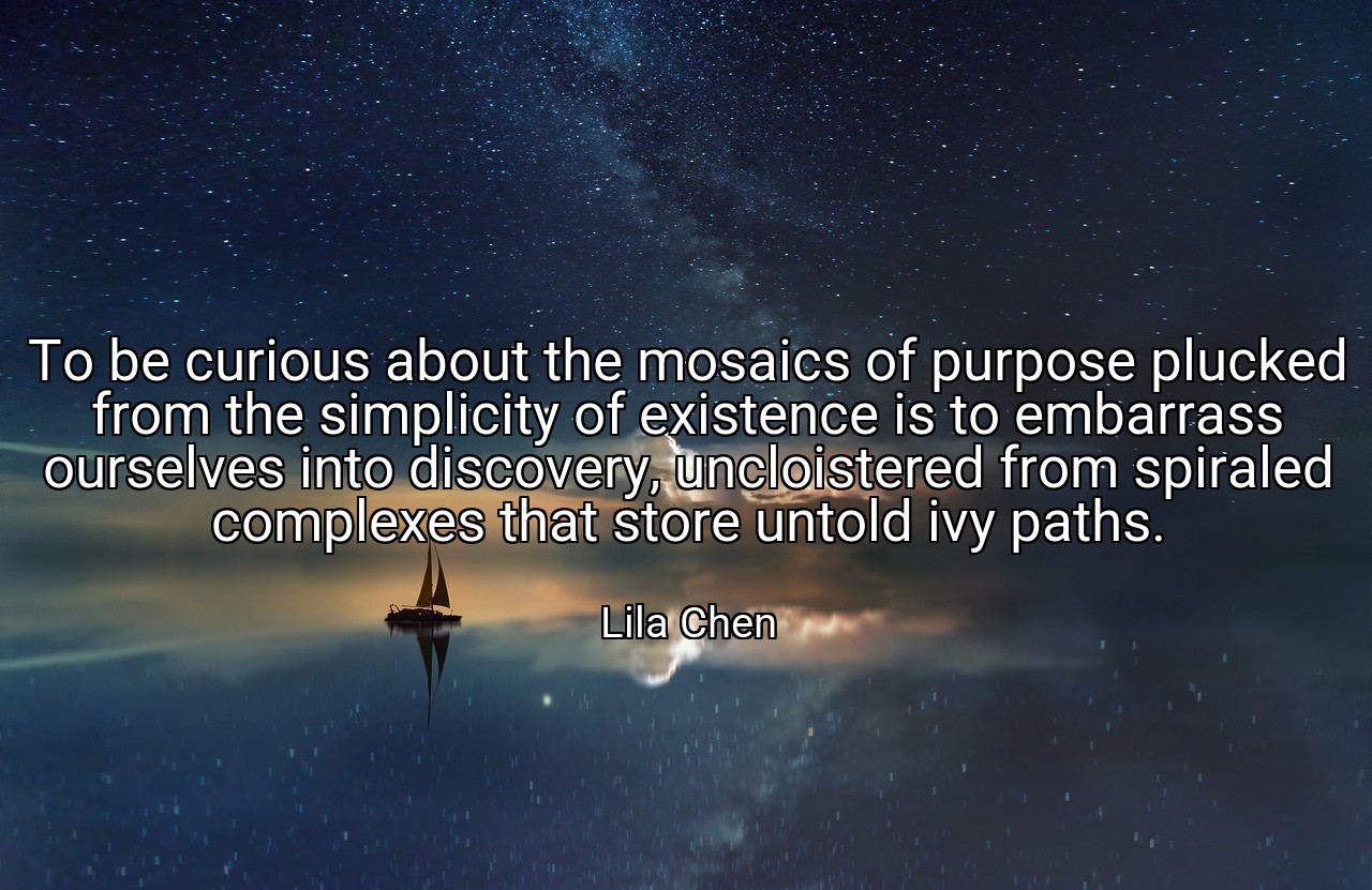 To be curious about the mosaics of purpose plucked from the simplicity of existence is to embarrass ourselves into discovery, uncloistered from spiraled complexes that store untold ivy paths. - Lila Chen