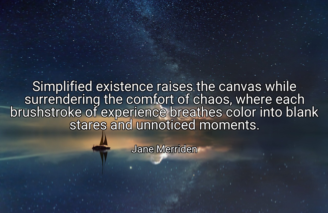 Simplified existence raises the canvas while surrendering the comfort of chaos, where each brushstroke of experience breathes color into blank stares and unnoticed moments. - Jane Merriden