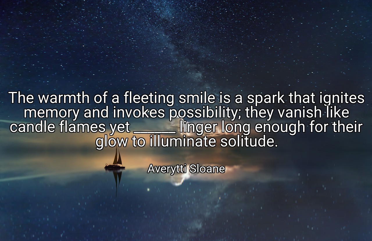 The warmth of a fleeting smile is a spark that ignites memory and invokes possibility; they vanish like candle flames yet ______ linger long enough for their glow to illuminate solitude. - Averytti Sloane