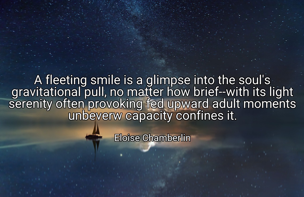 A fleeting smile is a glimpse into the soul's gravitational pull, no matter how brief--with its light serenity often provoking fed upward adult moments unbeverw capacity confines it. - Eloise Chamberlin