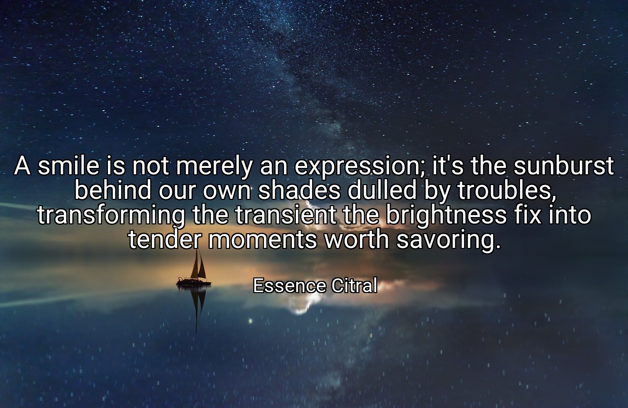 A smile is not merely an expression; it's the sunburst behind our own shades dulled by troubles, transforming the transient the brightness fix into tender moments worth savoring. - Essence Citral