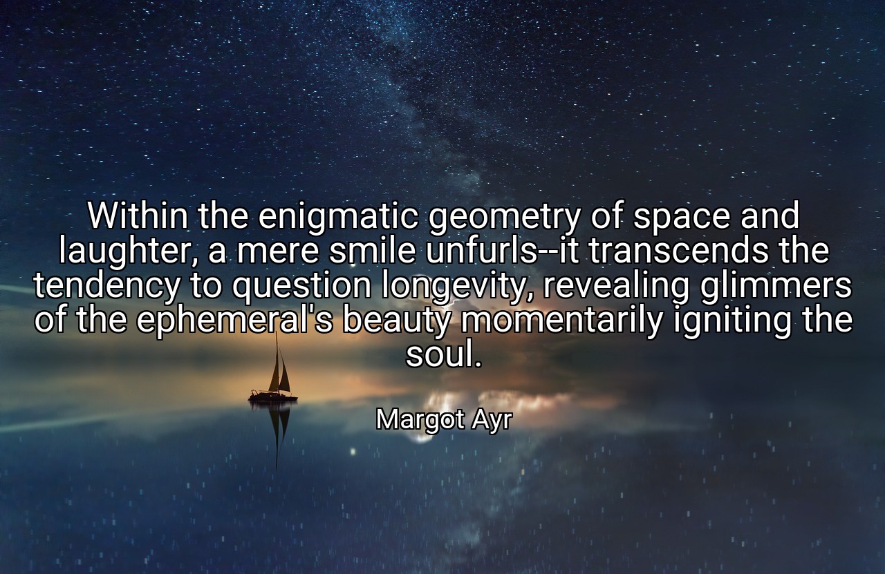 Within the enigmatic geometry of space and laughter, a mere smile unfurls--it transcends the tendency to question longevity, revealing glimmers of the ephemeral's beauty momentarily igniting the soul. - Margot Ayr