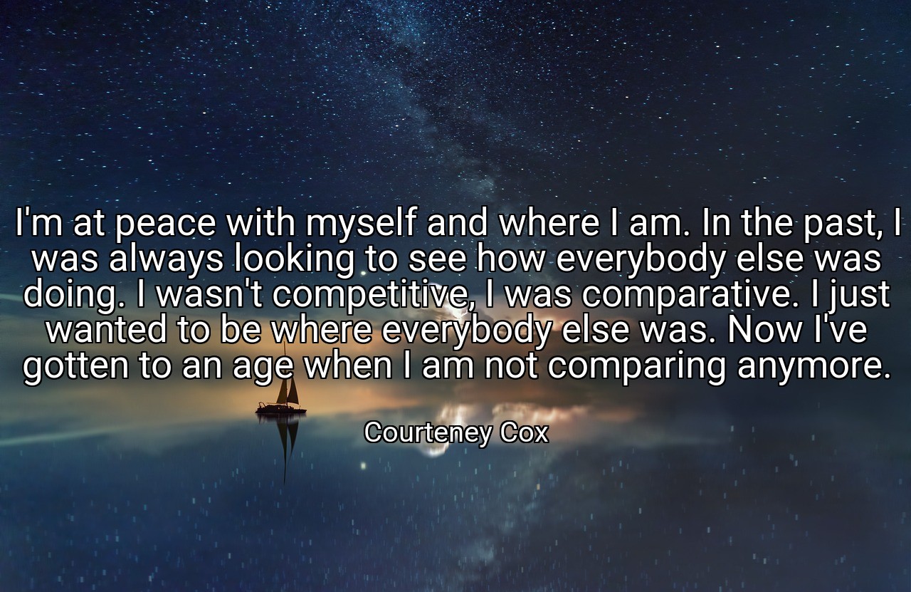 I'm at peace with myself and where I am. In the past, I was always looking to see how everybody else was doing. I wasn't competitive, I was comparative. I just wanted to be where everybody else was. Now I've gotten to an age when I am not comparing anymore. - Courteney Cox