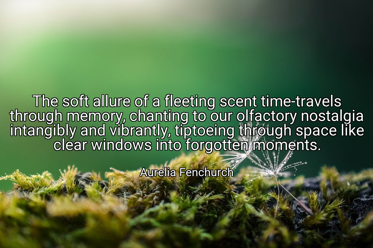 The soft allure of a fleeting scent time-travels through memory, chanting to our olfactory nostalgia intangibly and vibrantly, tiptoeing through space like clear windows into forgotten moments. - Aurelia Fenchurch