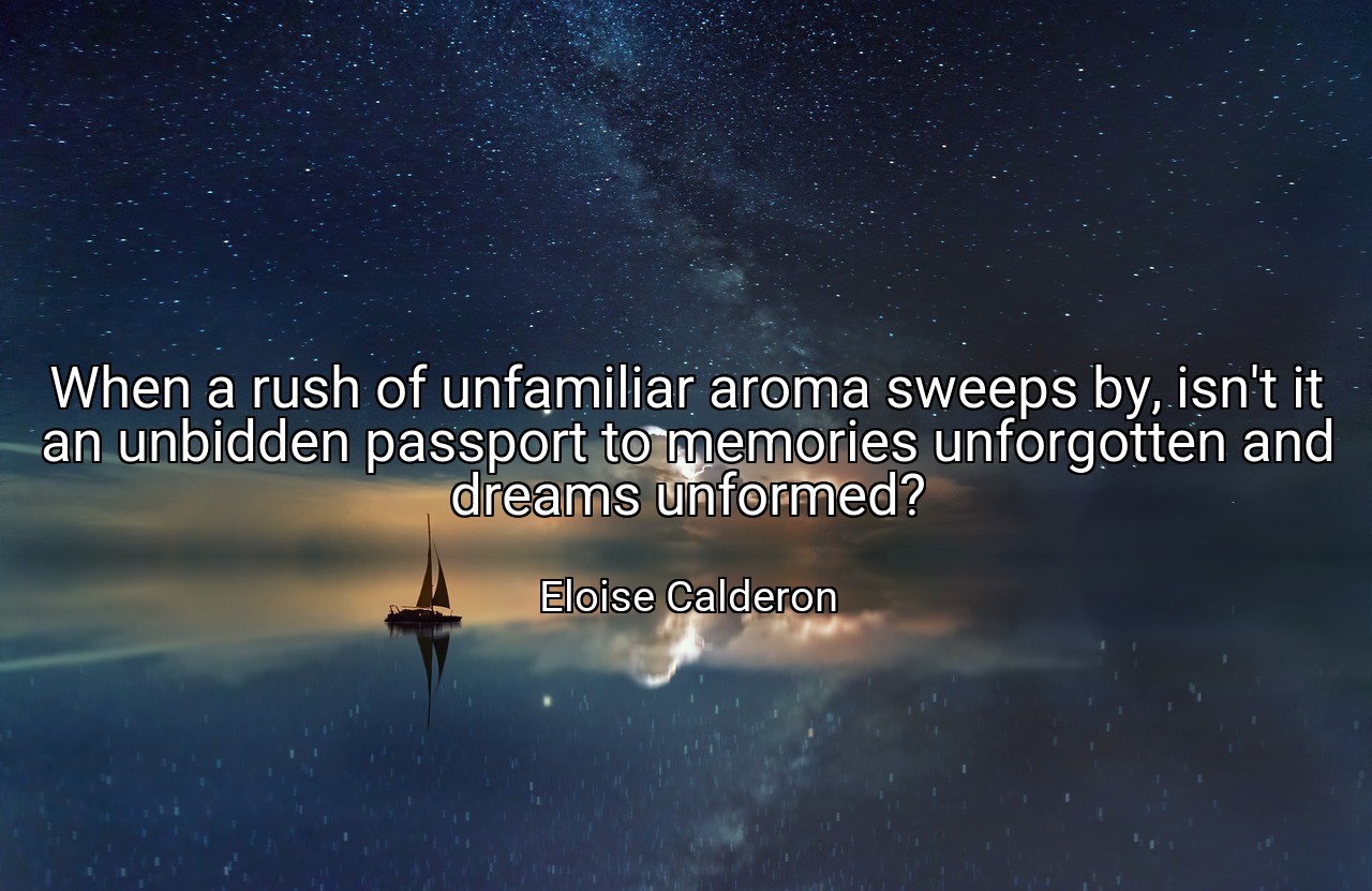 When a rush of unfamiliar aroma sweeps by, isn't it an unbidden passport to memories unforgotten and dreams unformed? - Eloise Calderon