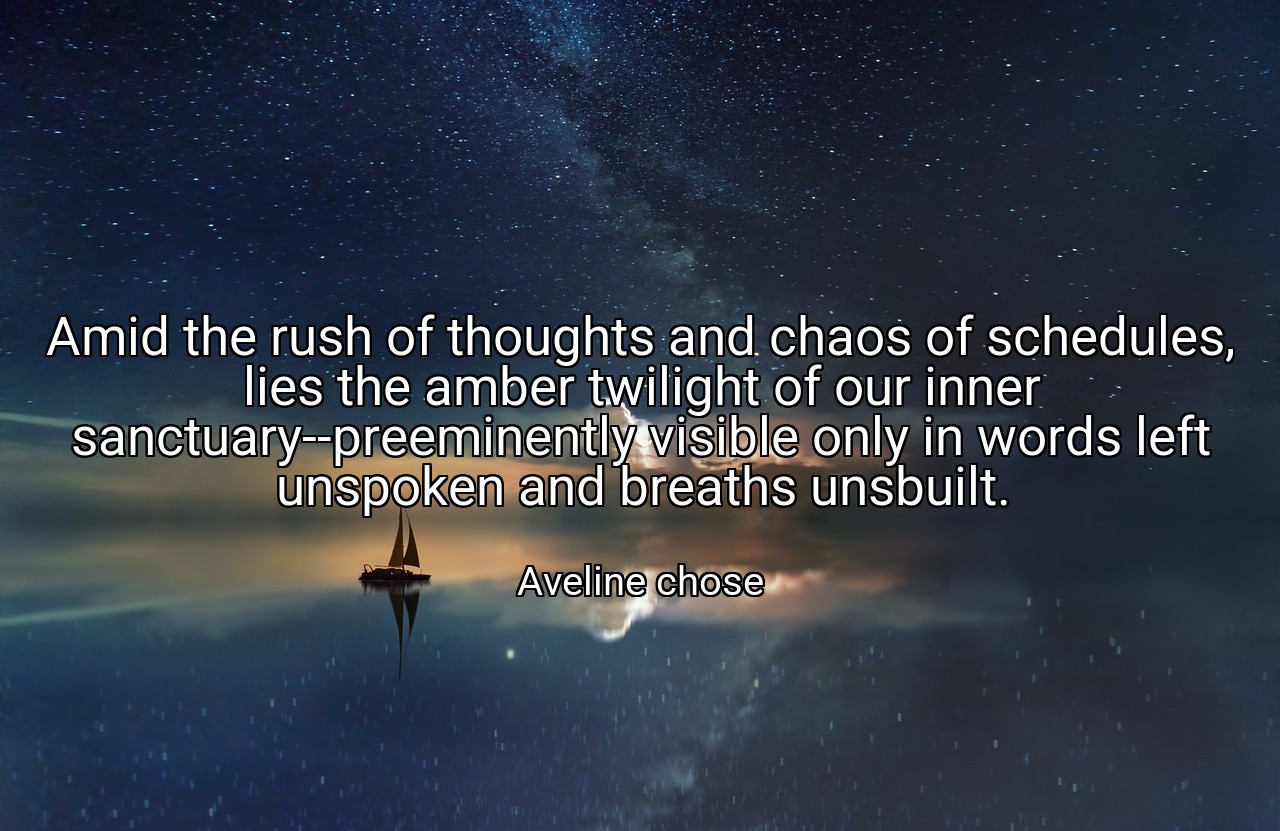Amid the rush of thoughts and chaos of schedules, lies the amber twilight of our inner sanctuary--preeminently visible only in words left unspoken and breaths unsbuilt. - Aveline chose