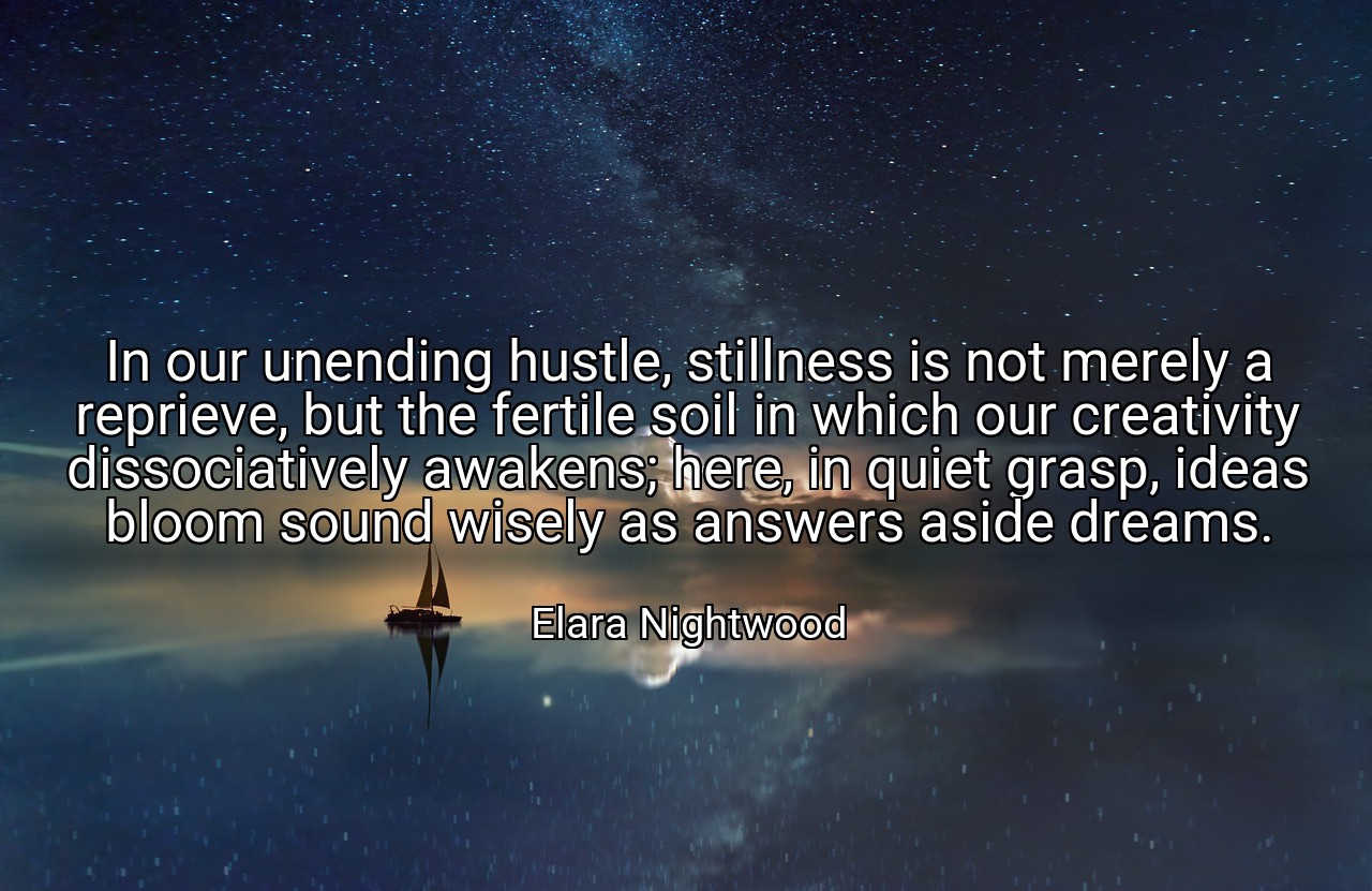 In our unending hustle, stillness is not merely a reprieve, but the fertile soil in which our creativity dissociatively awakens; here, in quiet grasp, ideas bloom sound wisely as answers aside dreams. - Elara Nightwood