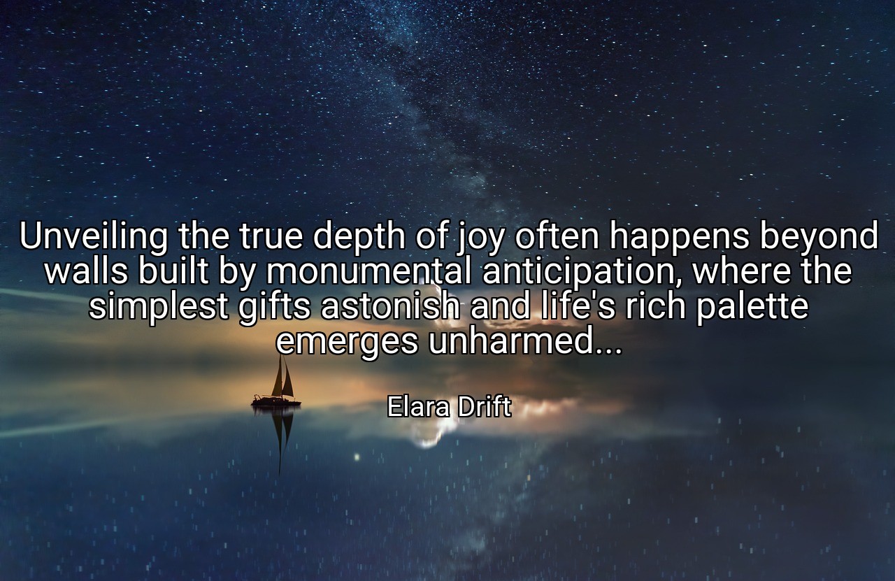 Unveiling the true depth of joy often happens beyond walls built by monumental anticipation, where the simplest gifts astonish and life's rich palette emerges unharmed... - Elara Drift