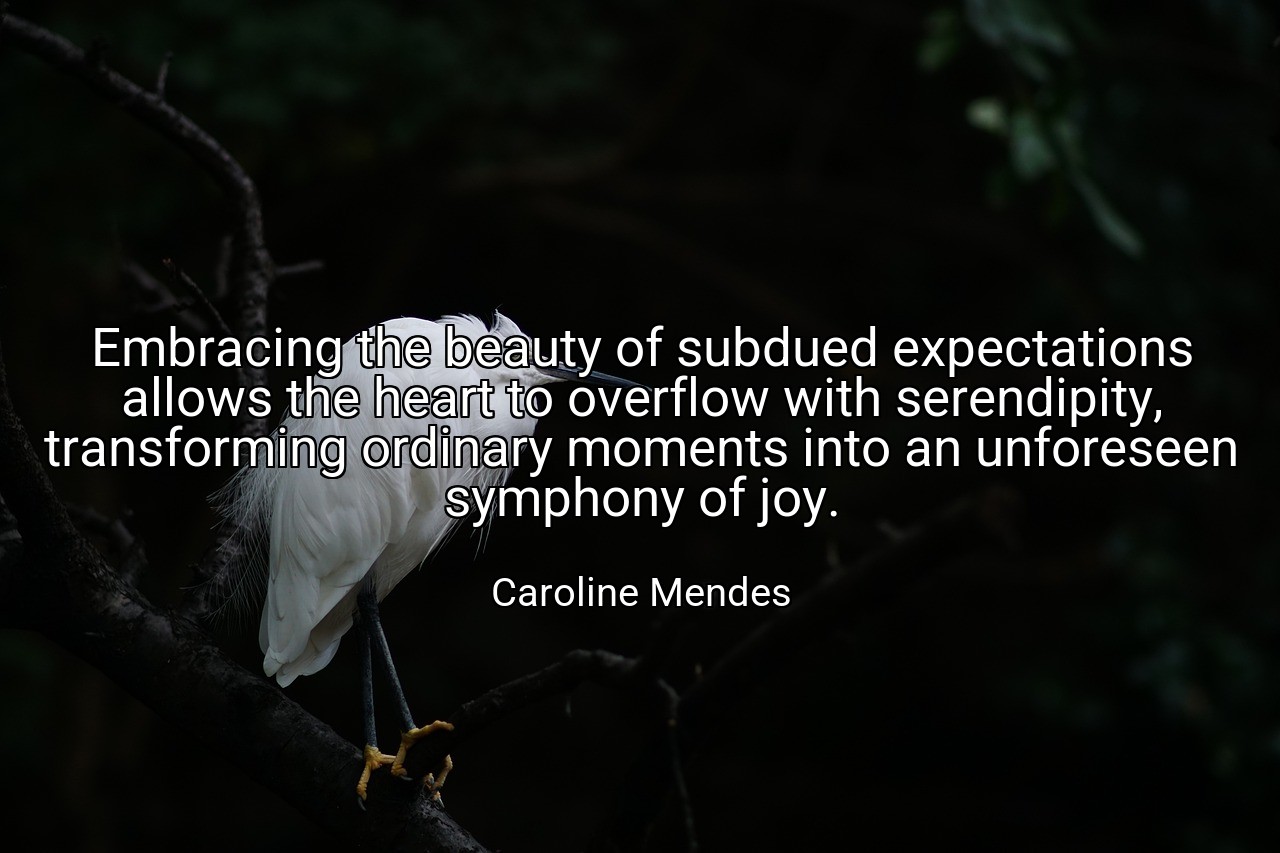 Embracing the beauty of subdued expectations allows the heart to overflow with serendipity, transforming ordinary moments into an unforeseen symphony of joy. - Caroline Mendes