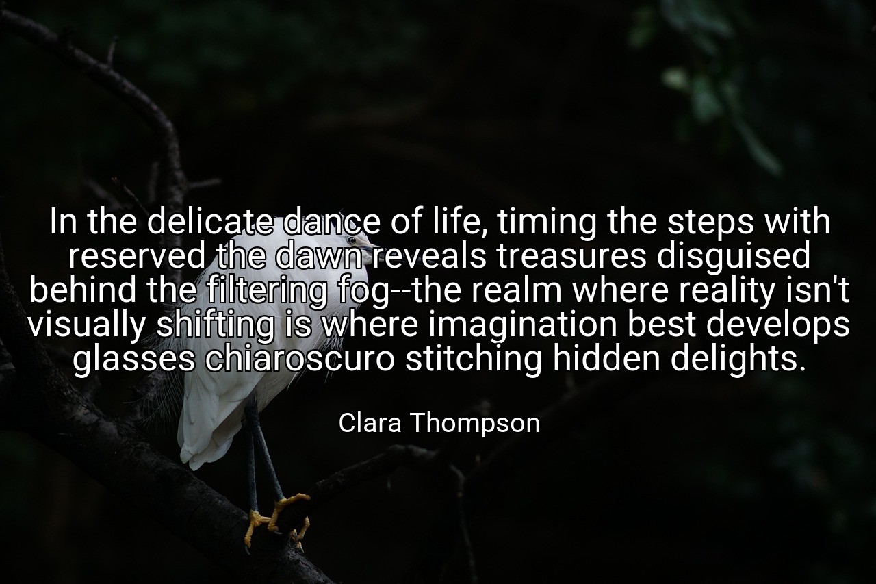In the delicate dance of life, timing the steps with reserved the dawn reveals treasures disguised behind the filtering fog--the realm where reality isn't visually shifting is where imagination best develops glasses chiaroscuro stitching hidden delights. - Clara Thompson