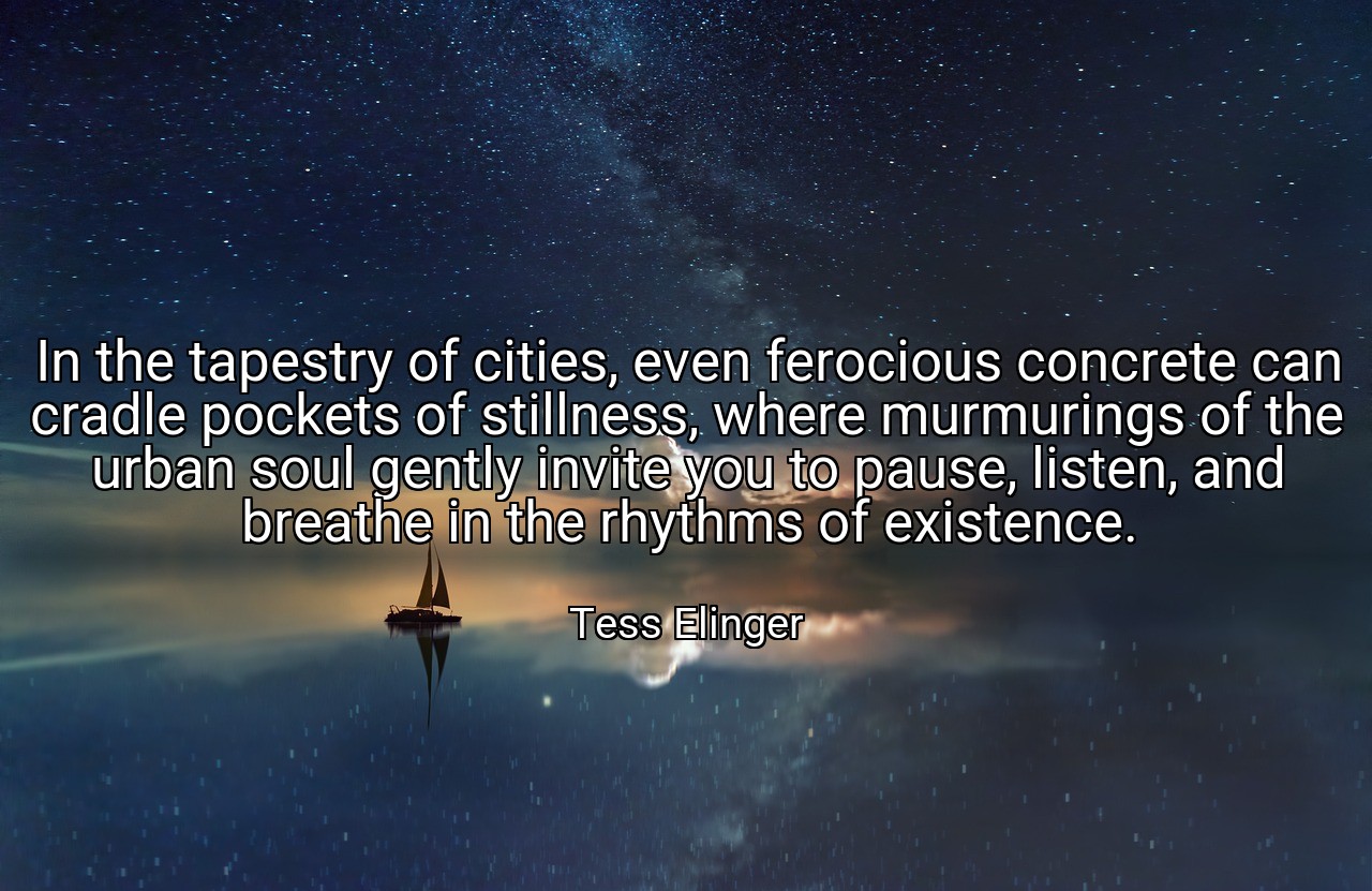 In the tapestry of cities, even ferocious concrete can cradle pockets of stillness, where murmurings of the urban soul gently invite you to pause, listen, and breathe in the rhythms of existence. - Tess Elinger
