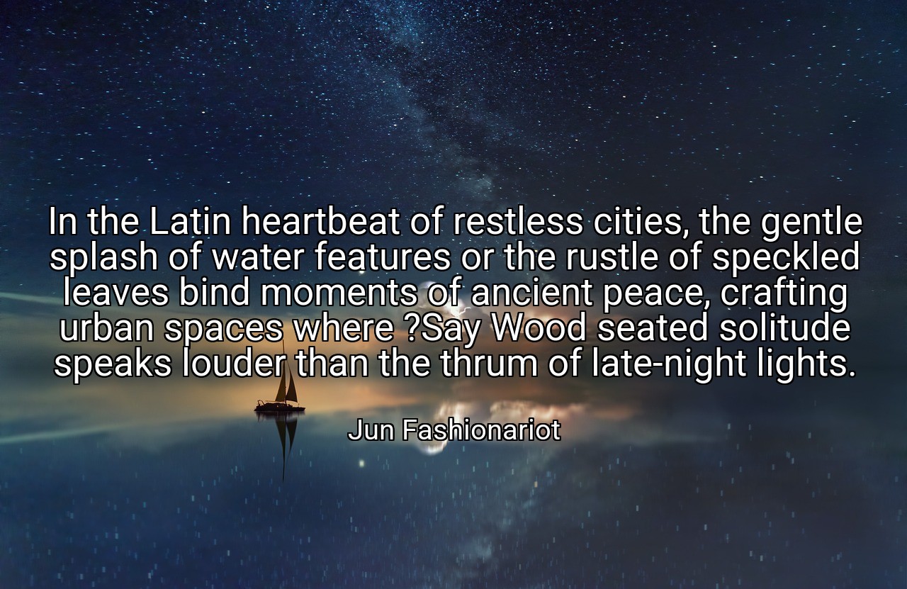 In the Latin heartbeat of restless cities, the gentle splash of water features or the rustle of speckled leaves bind moments of ancient peace, crafting urban spaces where ?Say Wood seated solitude speaks louder than the thrum of late-night lights. - Jun Fashionariot