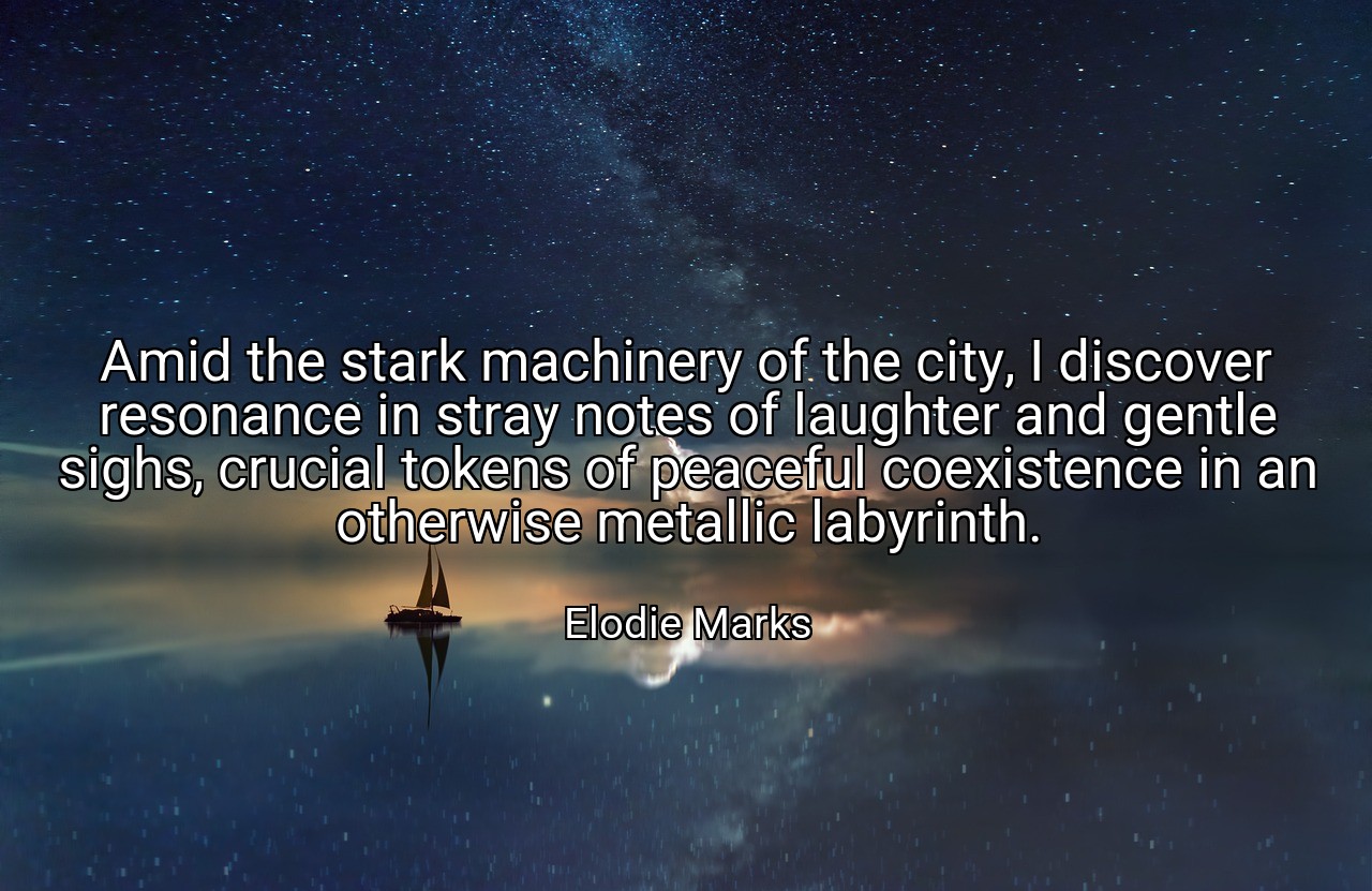 Amid the stark machinery of the city, I discover resonance in stray notes of laughter and gentle sighs, crucial tokens of peaceful coexistence in an otherwise metallic labyrinth. - Elodie Marks