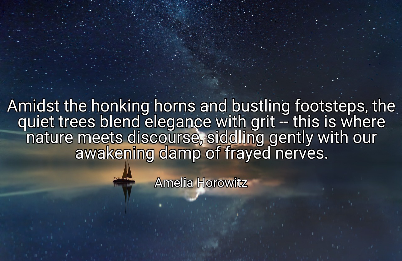 Amidst the honking horns and bustling footsteps, the quiet trees blend elegance with grit -- this is where nature meets discourse, siddling gently with our awakening damp of frayed nerves. - Amelia Horowitz