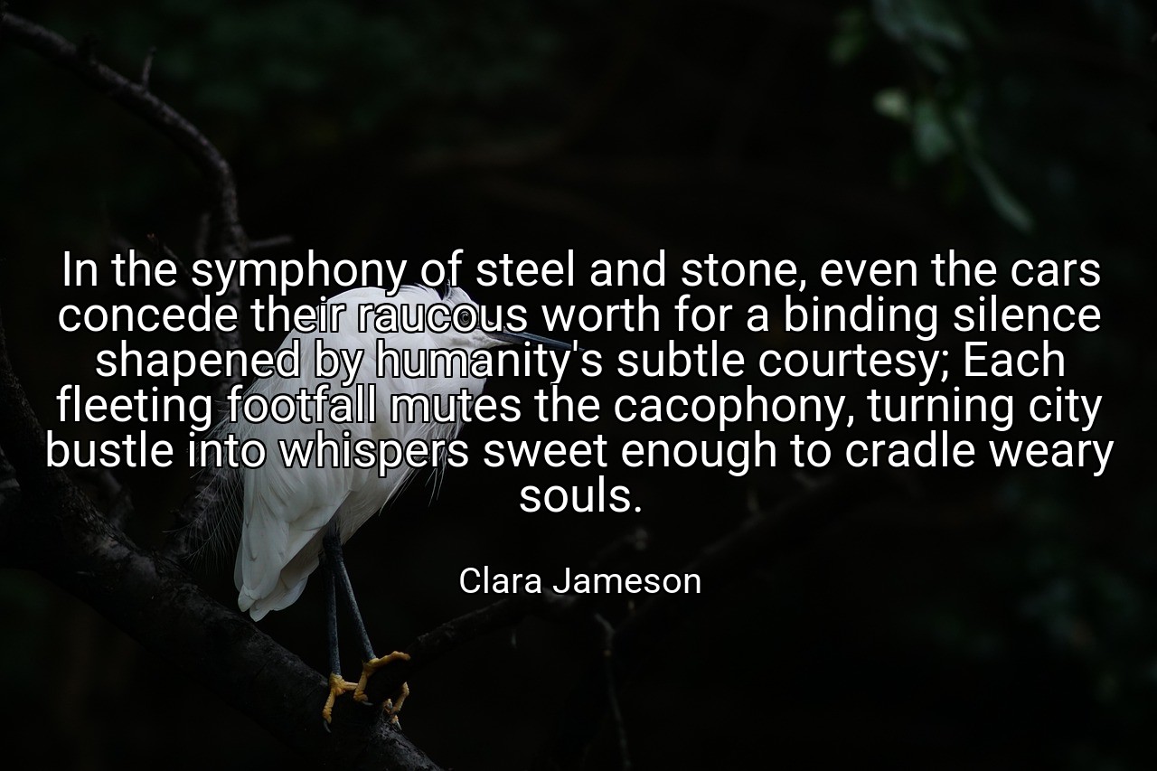 In the symphony of steel and stone, even the cars concede their raucous worth for a binding silence shapened by humanity's subtle courtesy; Each fleeting footfall mutes the cacophony, turning city bustle into whispers sweet enough to cradle weary souls. - Clara Jameson