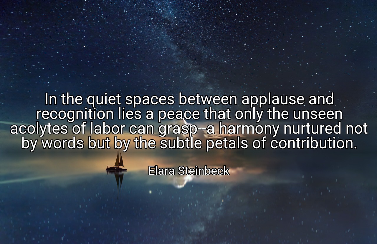 In the quiet spaces between applause and recognition lies a peace that only the unseen acolytes of labor can grasp--a harmony nurtured not by words but by the subtle petals of contribution. - Elara Steinbeck