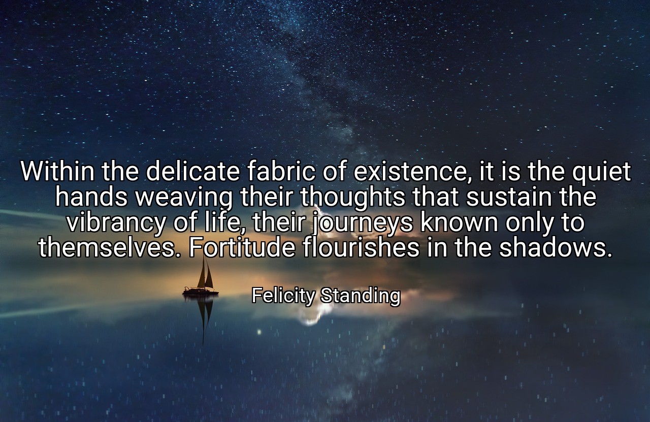 Within the delicate fabric of existence, it is the quiet hands weaving their thoughts that sustain the vibrancy of life, their journeys known only to themselves. Fortitude flourishes in the shadows. - Felicity Standing