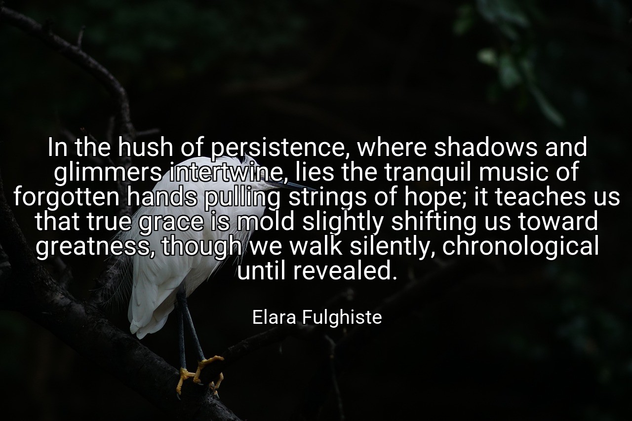 In the hush of persistence, where shadows and glimmers intertwine, lies the tranquil music of forgotten hands pulling strings of hope; it teaches us that true grace is mold slightly shifting us toward greatness, though we walk silently, chronological until revealed. - Elara Fulghiste