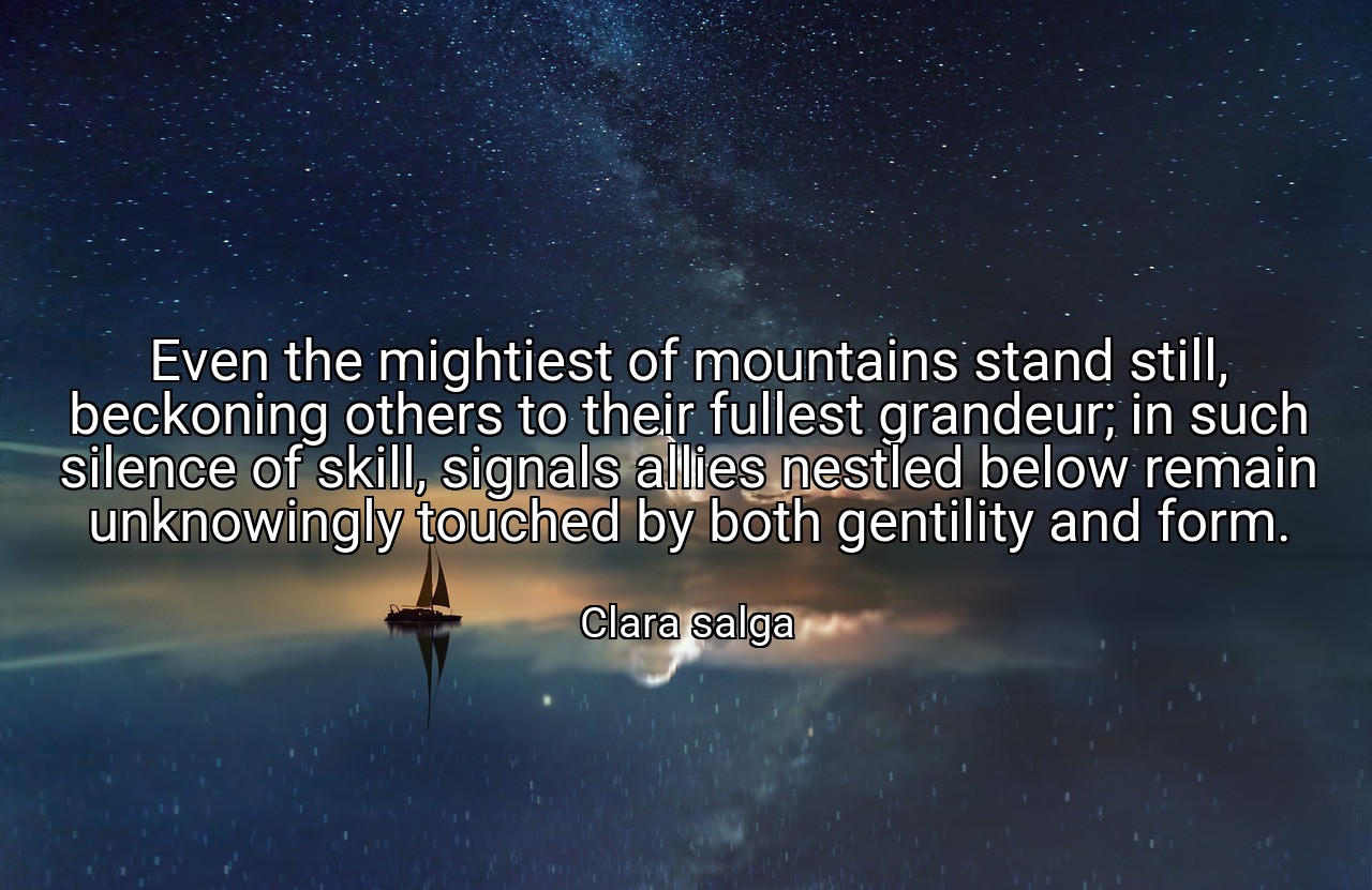 Even the mightiest of mountains stand still, beckoning others to their fullest grandeur; in such silence of skill, signals allies nestled below remain unknowingly touched by both gentility and form. - Clara salga