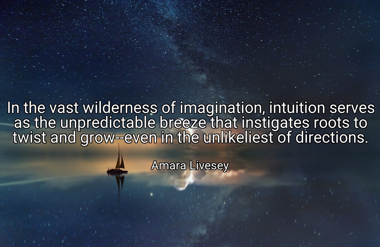 In the vast wilderness of imagination, intuition serves as the unpredictable breeze that instigates roots to twist and grow--even in the unlikeliest of directions. - Amara Livesey