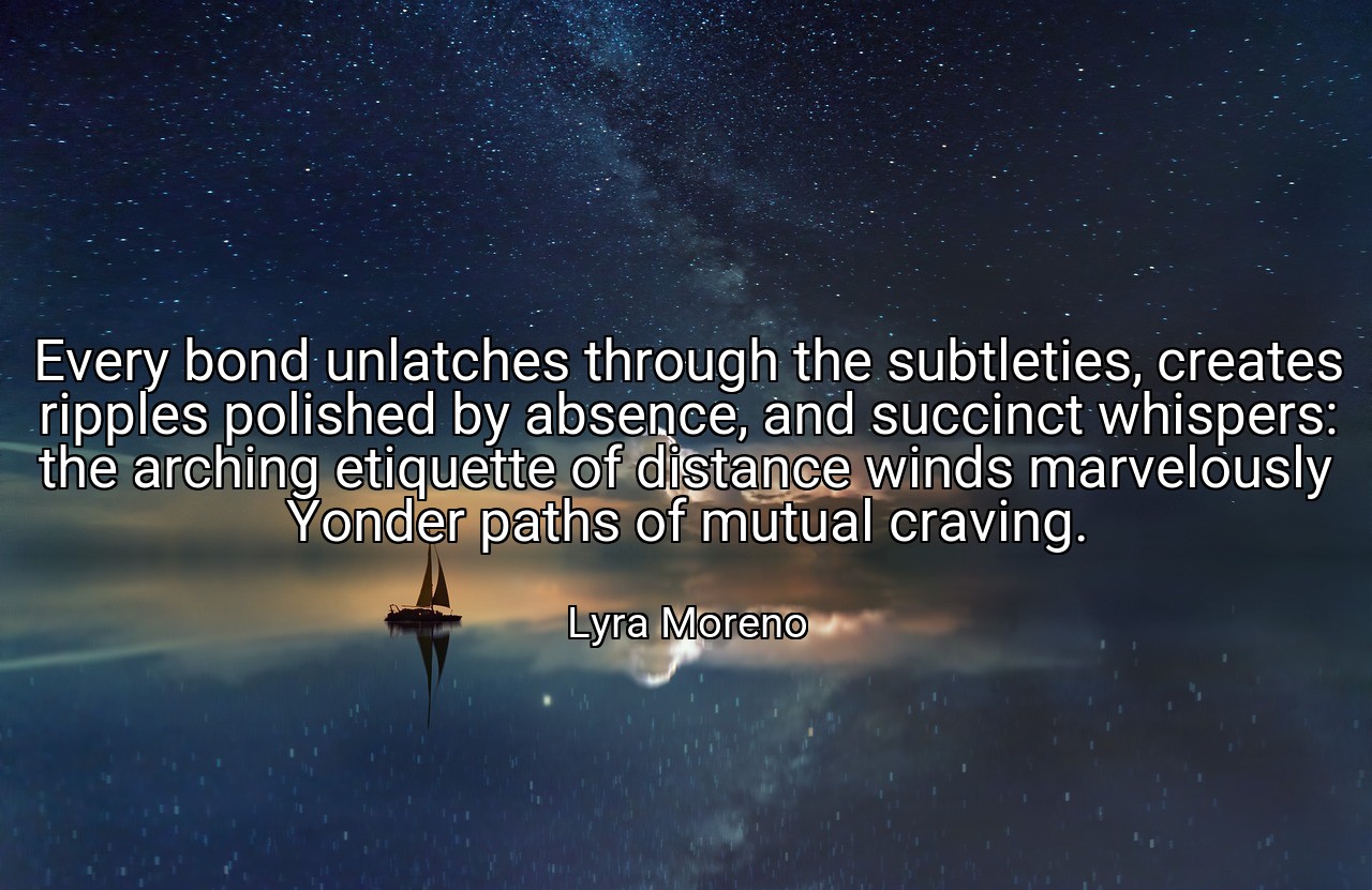 Every bond unlatches through the subtleties, creates ripples polished by absence, and succinct whispers: the arching etiquette of distance winds marvelously Yonder paths of mutual craving. - Lyra Moreno