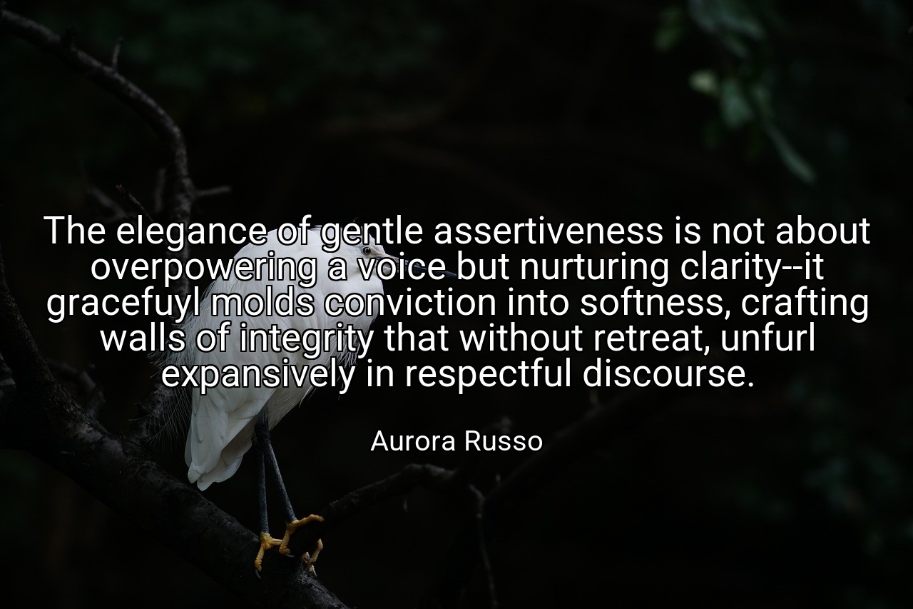 The elegance of gentle assertiveness is not about overpowering a voice but nurturing clarity--it gracefuyl molds conviction into softness, crafting walls of integrity that without retreat, unfurl expansively in respectful discourse. - Aurora Russo