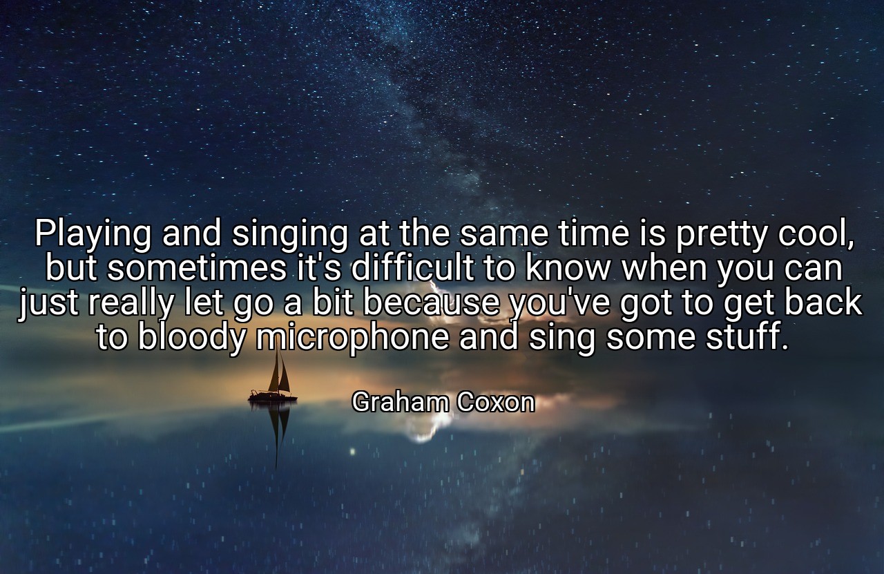 Playing and singing at the same time is pretty cool, but sometimes it's difficult to know when you can just really let go a bit because you've got to get back to bloody microphone and sing some stuff. - Graham Coxon