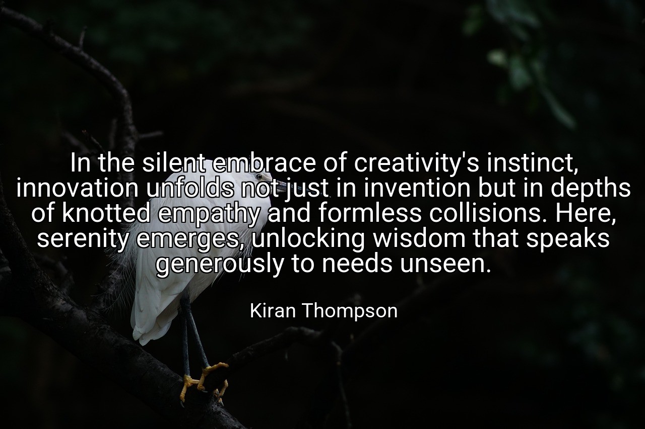 In the silent embrace of creativity's instinct, innovation unfolds not just in invention but in depths of knotted empathy and formless collisions. Here, serenity emerges, unlocking wisdom that speaks generously to needs unseen. - Kiran Thompson