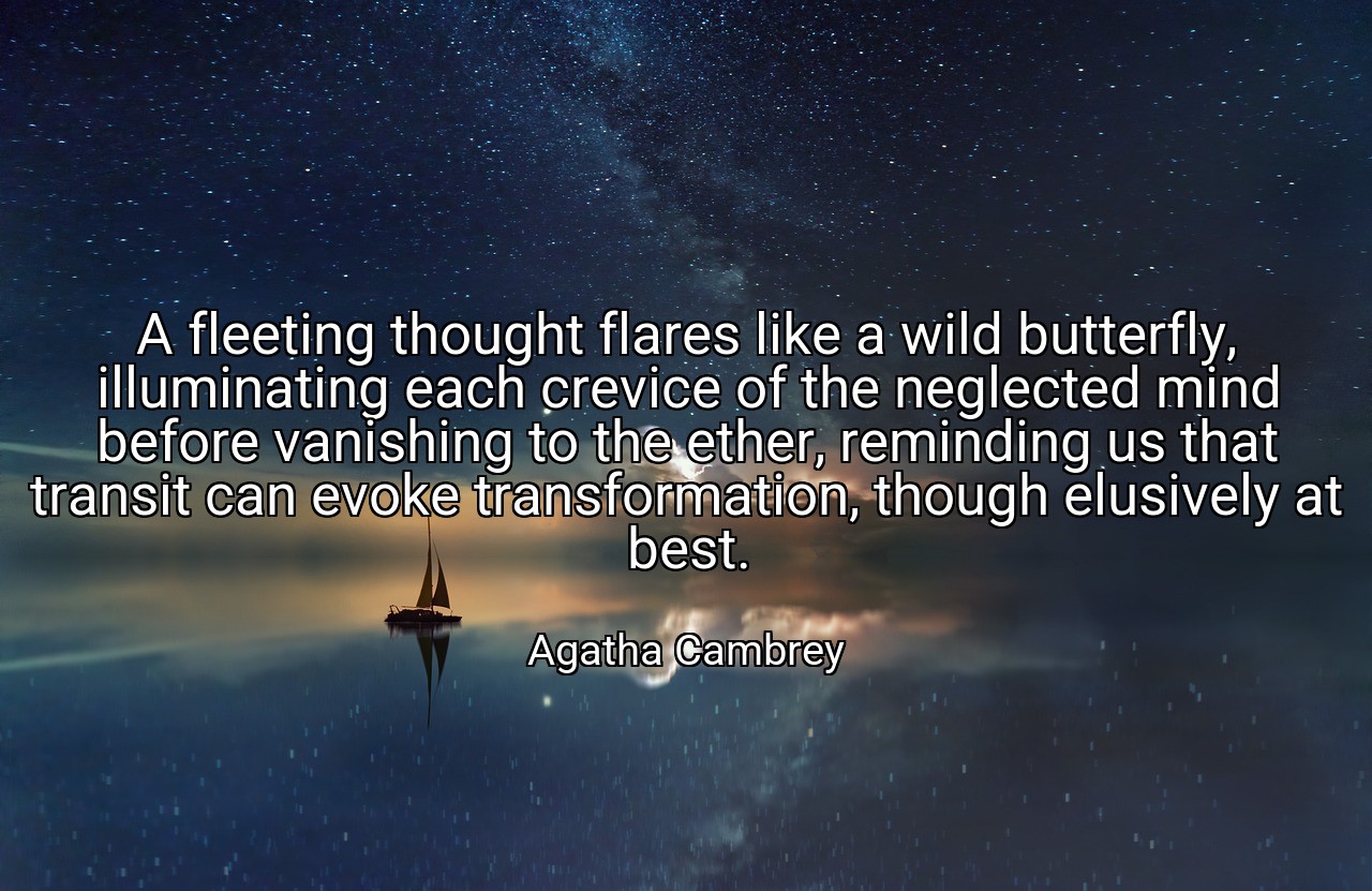 A fleeting thought flares like a wild butterfly, illuminating each crevice of the neglected mind before vanishing to the ether, reminding us that transit can evoke transformation, though elusively at best. - Agatha Cambrey