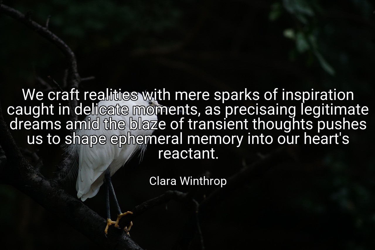 We craft realities with mere sparks of inspiration caught in delicate moments, as precisaing legitimate dreams amid the blaze of transient thoughts pushes us to shape ephemeral memory into our heart's reactant. - Clara Winthrop