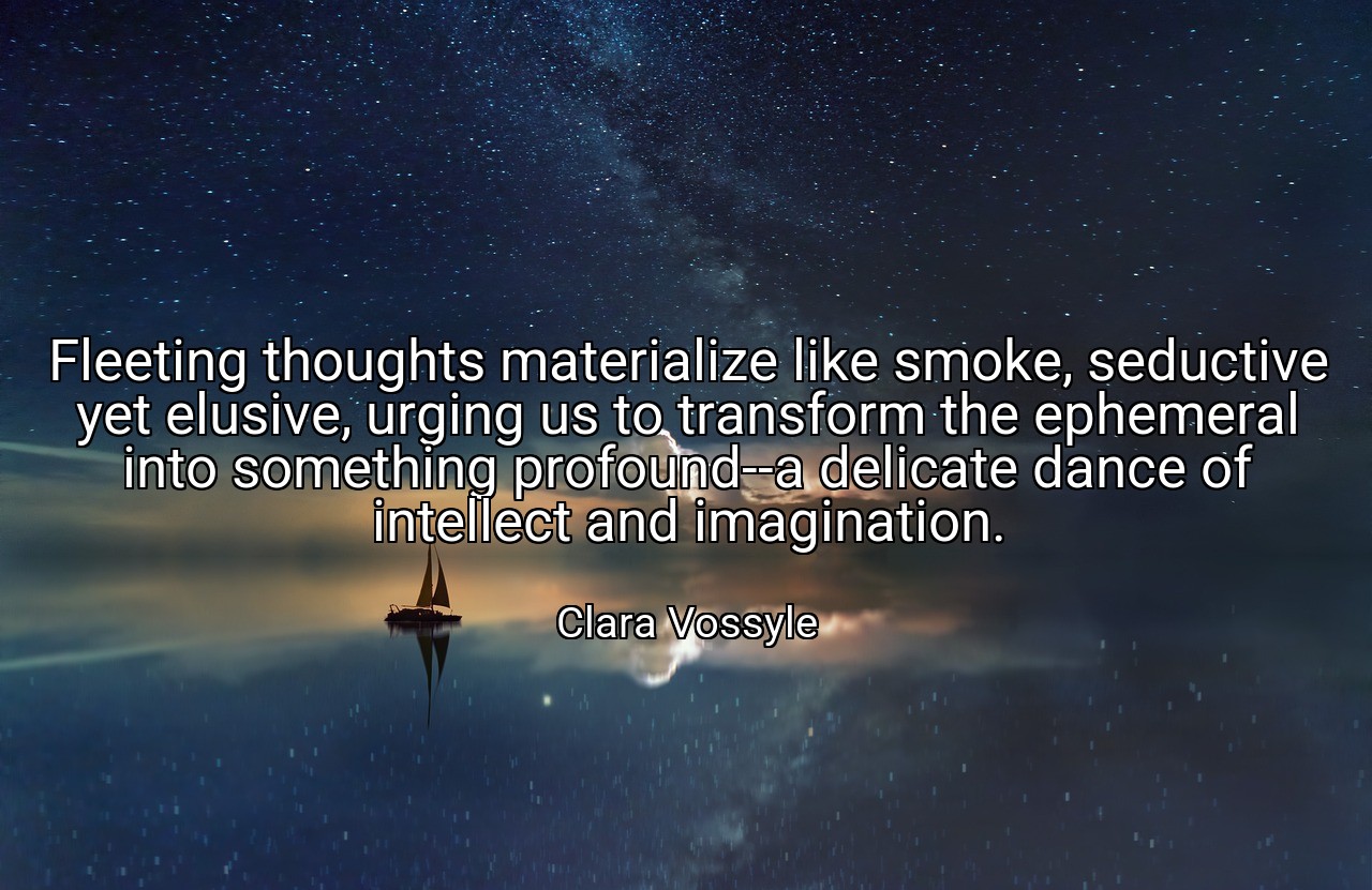 Fleeting thoughts materialize like smoke, seductive yet elusive, urging us to transform the ephemeral into something profound--a delicate dance of intellect and imagination. - Clara Vossyle