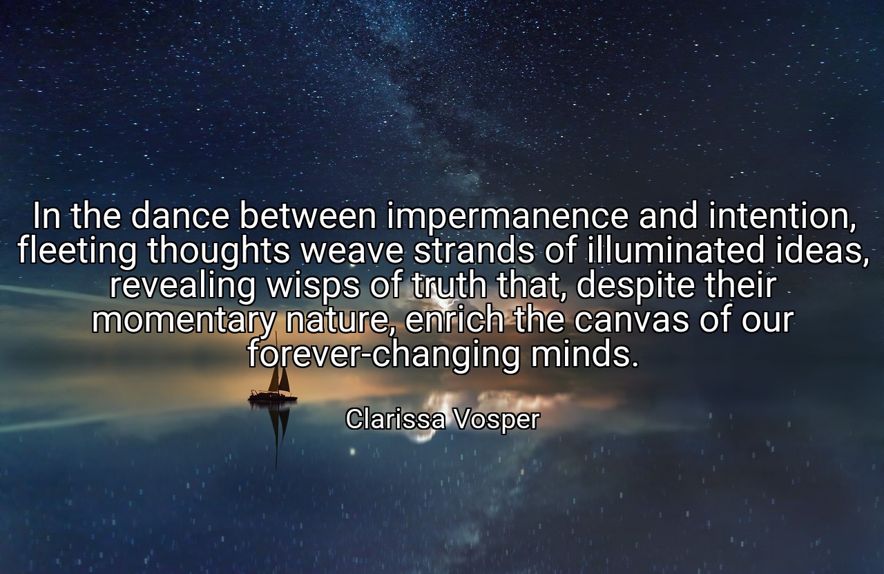In the dance between impermanence and intention, fleeting thoughts weave strands of illuminated ideas, revealing wisps of truth that, despite their momentary nature, enrich the canvas of our forever-changing minds. - Clarissa Vosper