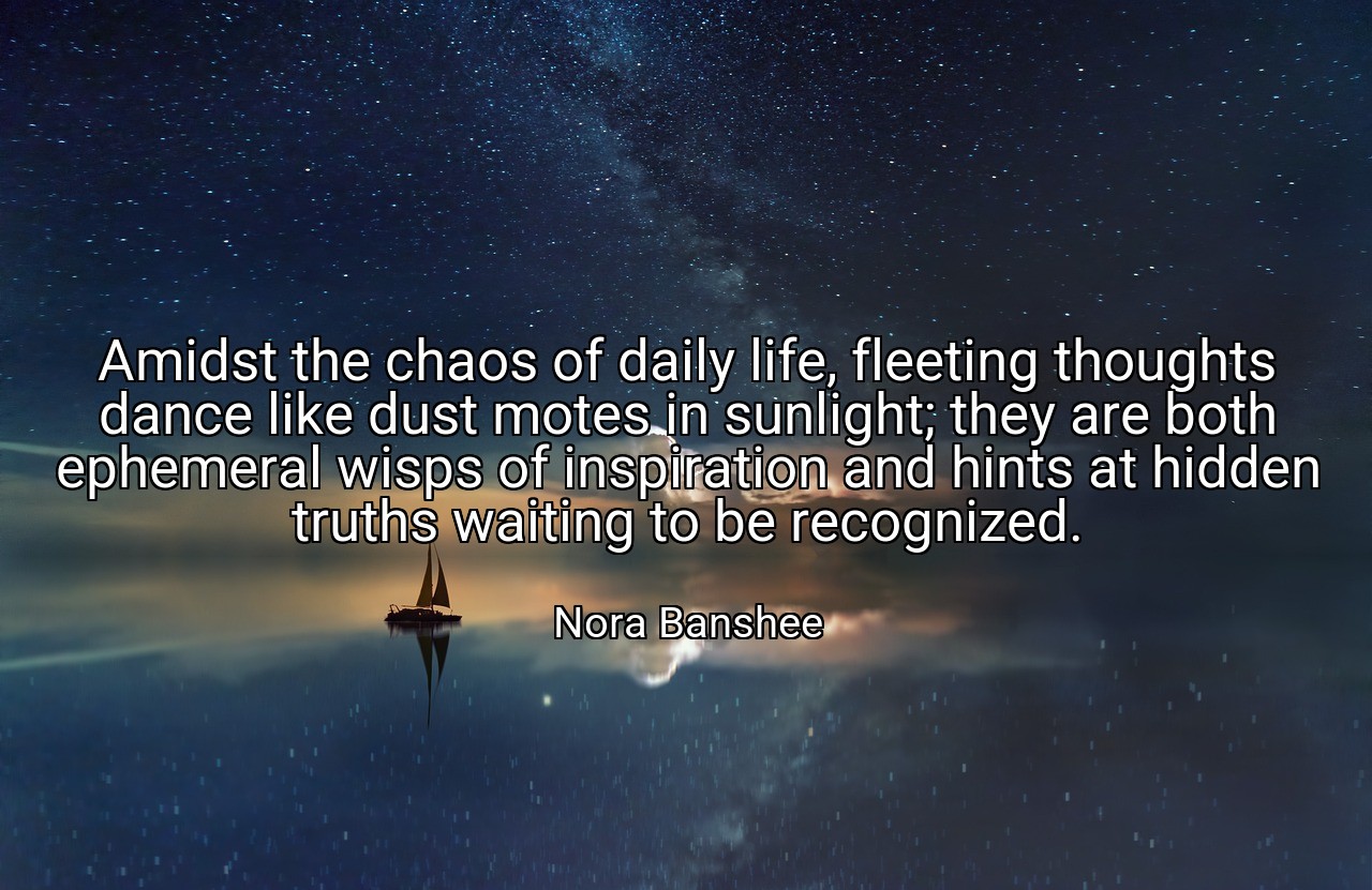 Amidst the chaos of daily life, fleeting thoughts dance like dust motes in sunlight; they are both ephemeral wisps of inspiration and hints at hidden truths waiting to be recognized. - Nora Banshee