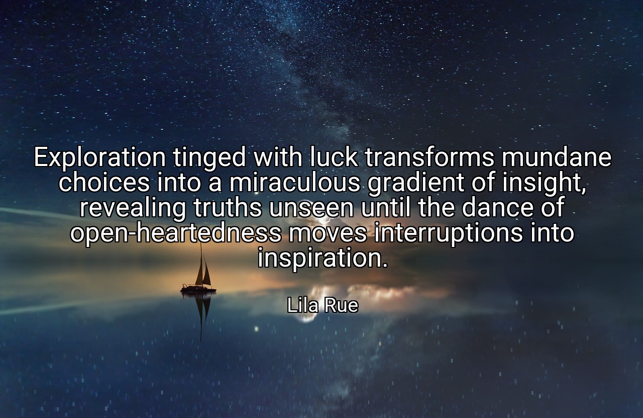 Exploration tinged with luck transforms mundane choices into a miraculous gradient of insight, revealing truths unseen until the dance of open-heartedness moves interruptions into inspiration. - Lila Rue