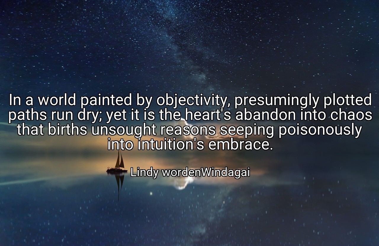 In a world painted by objectivity, presumingly plotted paths run dry; yet it is the heart's abandon into chaos that births unsought reasons seeping poisonously into intuition's embrace. - Lindy wordenWindagai