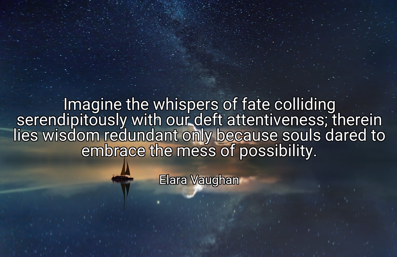 Imagine the whispers of fate colliding serendipitously with our deft attentiveness; therein lies wisdom redundant only because souls dared to embrace the mess of possibility. - Elara Vaughan
