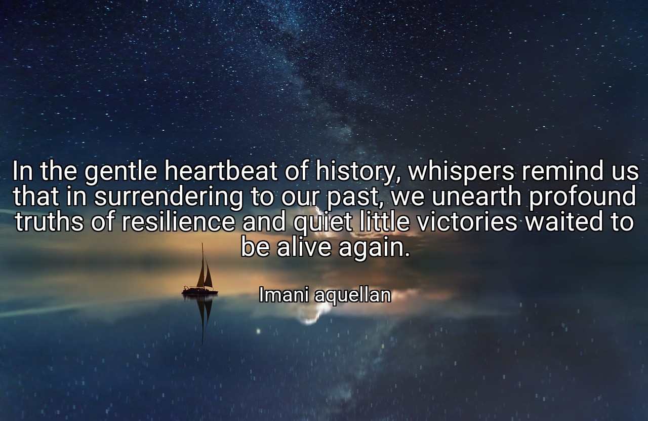 In the gentle heartbeat of history, whispers remind us that in surrendering to our past, we unearth profound truths of resilience and quiet little victories waited to be alive again. - Imani aquellan